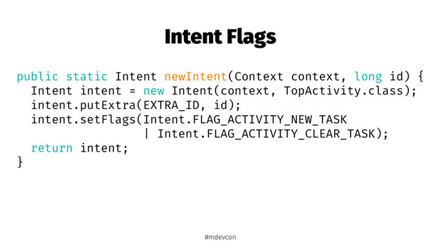 Intent Flags
public static Intent newIntent(Context context, long id) {
Intent intent = new Intent(context, TopActivity.class);
intent.putExtra(EXTRA_ID, id);
intent.setFlags(Intent.FLAG_ACTIVITY_NEW_TASK
| Intent.FLAG_ACTIVITY_CLEAR_TASK);
return intent;
}
#mdevcon
