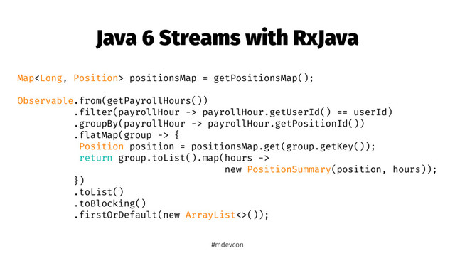 Java 6 Streams with RxJava
Map positionsMap = getPositionsMap();
Observable.from(getPayrollHours())
.filter(payrollHour -> payrollHour.getUserId() == userId)
.groupBy(payrollHour -> payrollHour.getPositionId())
.flatMap(group -> {
Position position = positionsMap.get(group.getKey());
return group.toList().map(hours ->
new PositionSummary(position, hours));
})
.toList()
.toBlocking()
.firstOrDefault(new ArrayList<>());
#mdevcon
