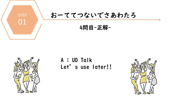 STEP
01
おーててつないでさあわたろ
4問目-正解-
A : UD Talk
Let’s use later!!
