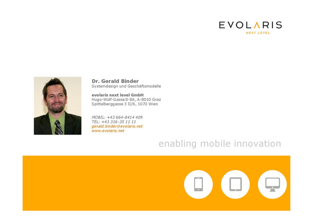 enabling mobile innovation
Dr. Gerald Binder
Systemdesign und Geschäftsmodelle
evolaris next level GmbH
Hugo-Wolf-Gasse 8-8A, A-8010 Graz
Spittelberggasse 3 II/6, 1070 Wien
MOBIL: +43 664-8414 409
TEL: +43 316-35 11 11
gerald.binder@evolaris.net
www.evolaris.net

