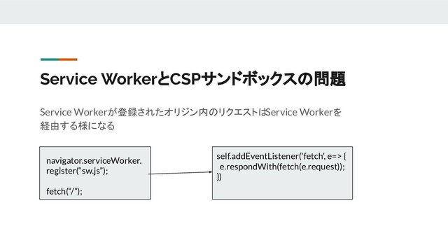 Service WorkerとCSPサンドボックスの問題
Service Workerが登録されたオリジン内のリクエストは
Service Workerを
経由する様になる
navigator.serviceWorker.
register(“sw.js”);
fetch(“/”);
self.addEventListener('fetch', e=> {
e.respondWith(fetch(e.request));
})
