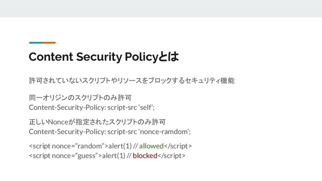 Content Security Policyとは
許可されていないスクリプトやリソースをブロックするセキュリティ機能
同一オリジンのスクリプトのみ許可
Content-Security-Policy: script-src ‘self’;
正しいNonceが指定されたスクリプトのみ許可
Content-Security-Policy: script-src ‘nonce-ramdom’;
alert(1) // allowed
alert(1) // blocked
