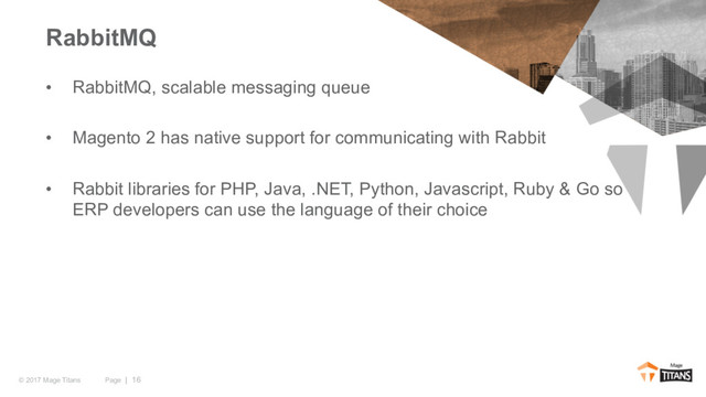 Page | 16
© 2017 Mage Titans
• RabbitMQ, scalable messaging queue
• Magento 2 has native support for communicating with Rabbit
• Rabbit libraries for PHP, Java, .NET, Python, Javascript, Ruby & Go so
ERP developers can use the language of their choice
RabbitMQ
