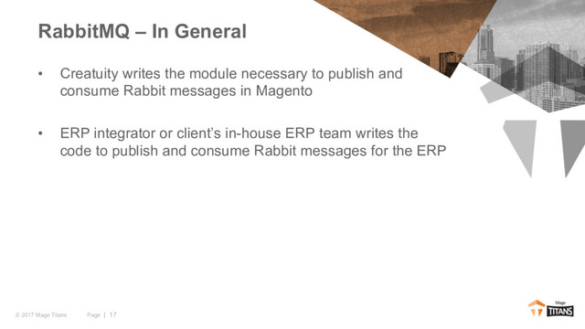 Page | 17
© 2017 Mage Titans
• Creatuity writes the module necessary to publish and
consume Rabbit messages in Magento
• ERP integrator or client’s in-house ERP team writes the
code to publish and consume Rabbit messages for the ERP
RabbitMQ – In General
