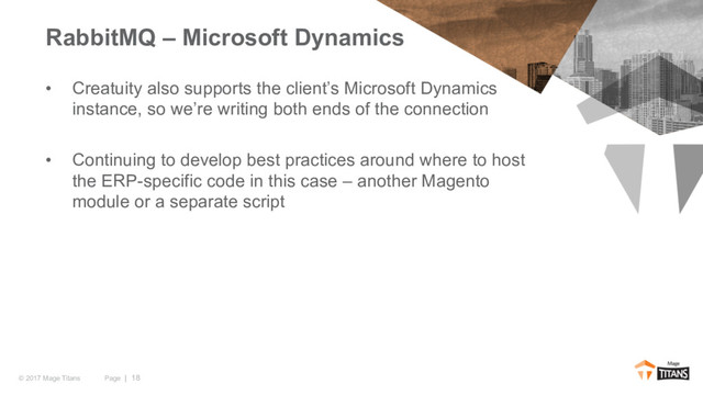 Page | 18
© 2017 Mage Titans
• Creatuity also supports the client’s Microsoft Dynamics
instance, so we’re writing both ends of the connection
• Continuing to develop best practices around where to host
the ERP-specific code in this case – another Magento
module or a separate script
RabbitMQ – Microsoft Dynamics
