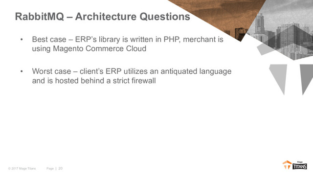 Page | 20
© 2017 Mage Titans
• Best case – ERP’s library is written in PHP, merchant is
using Magento Commerce Cloud
• Worst case – client’s ERP utilizes an antiquated language
and is hosted behind a strict firewall
RabbitMQ – Architecture Questions
