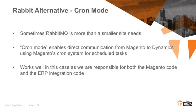 Page | 21
© 2017 Mage Titans
• Sometimes RabbitMQ is more than a smaller site needs
• “Cron mode” enables direct communication from Magento to Dynamics
using Magento’s cron system for scheduled tasks
• Works well in this case as we are responsible for both the Magento code
and the ERP integration code
Rabbit Alternative - Cron Mode
