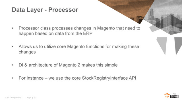 Page | 32
© 2017 Mage Titans
• Processor class processes changes in Magento that need to
happen based on data from the ERP
• Allows us to utilize core Magento functions for making these
changes
• DI & architecture of Magento 2 makes this simple
• For instance – we use the core StockRegistryInterface API
Data Layer - Processor
