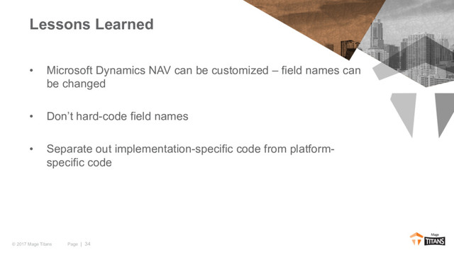 Page | 34
© 2017 Mage Titans
• Microsoft Dynamics NAV can be customized – field names can
be changed
• Don’t hard-code field names
• Separate out implementation-specific code from platform-
specific code
Lessons Learned
