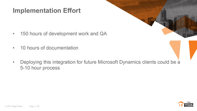 Page | 35
© 2017 Mage Titans
• 150 hours of development work and QA
• 10 hours of documentation
• Deploying this integration for future Microsoft Dynamics clients could be a
5-10 hour process
Implementation Effort
