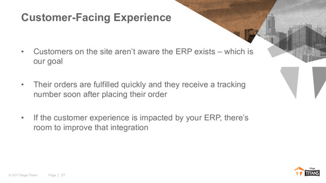 Page | 37
© 2017 Mage Titans
• Customers on the site aren’t aware the ERP exists – which is
our goal
• Their orders are fulfilled quickly and they receive a tracking
number soon after placing their order
• If the customer experience is impacted by your ERP, there’s
room to improve that integration
Customer-Facing Experience
