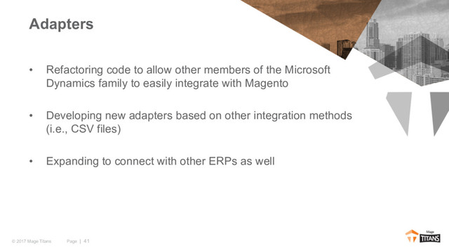 Page | 41
© 2017 Mage Titans
• Refactoring code to allow other members of the Microsoft
Dynamics family to easily integrate with Magento
• Developing new adapters based on other integration methods
(i.e., CSV files)
• Expanding to connect with other ERPs as well
Adapters
