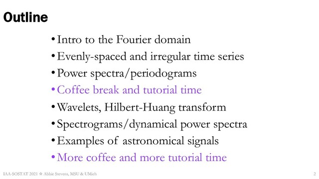 Outline
•Intro to the Fourier domain
•Evenly-spaced and irregular time series
•Power spectra/periodograms
•Coffee break and tutorial time
•Wavelets, Hilbert-Huang transform
•Spectrograms/dynamical power spectra
•Examples of astronomical signals
•More coffee and more tutorial time
IAA-SOSTAT 2021 ☆ Abbie Stevens, MSU & UMich 2
