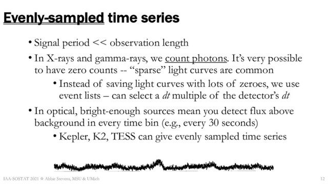 Evenly-sampled time series
• Signal period << observation length
• In X-rays and gamma-rays, we count photons. It’s very possible
to have zero counts -- “sparse” light curves are common
• Instead of saving light curves with lots of zeroes, we use
event lists – can select a dt multiple of the detector’s dt
• In optical, bright-enough sources mean you detect flux above
background in every time bin (e.g., every 30 seconds)
• Kepler, K2, TESS can give evenly sampled time series
IAA-SOSTAT 2021 ☆ Abbie Stevens, MSU & UMich
1700 1702 1704 1706 1708 1710
2000 4000 6000 8000 10
4
1.2×10
4
Count/sec
Time (s)
Start Time 12339 7:28:14:566 Stop Time 12339 7:29:32:683
Bin time: 0.7812Eï02 s
12
