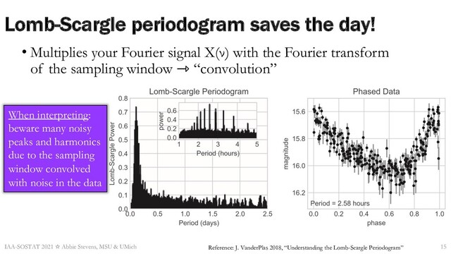 Lomb-Scargle periodogram saves the day!
• Multiplies your Fourier signal X(ν) with the Fourier transform
of the sampling window ⇾ “convolution”
IAA-SOSTAT 2021 ☆ Abbie Stevens, MSU & UMich 15
Reference: J. VanderPlas 2018, “Understanding the Lomb-Scargle Periodogram”
When interpreting:
beware many noisy
peaks and harmonics
due to the sampling
window convolved
with noise in the data
