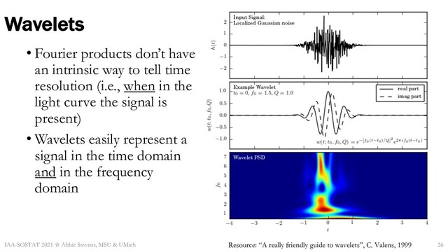 Wavelets
• Fourier products don’t have
an intrinsic way to tell time
resolution (i.e., when in the
light curve the signal is
present)
• Wavelets easily represent a
signal in the time domain
and in the frequency
domain
Resource: “A really friendly guide to wavelets”, C. Valens, 1999
IAA-SOSTAT 2021 ☆ Abbie Stevens, MSU & UMich 26
