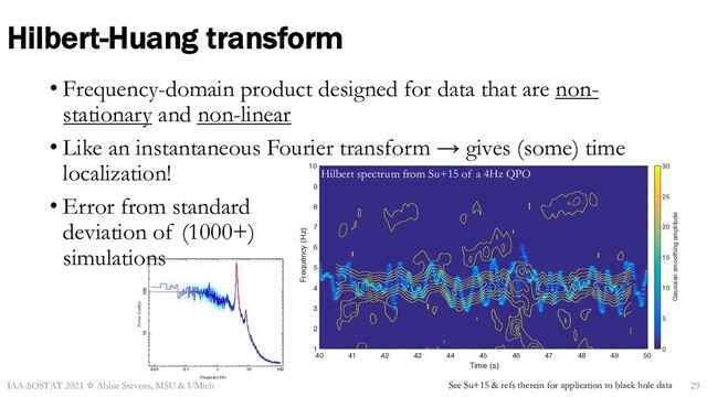Time (s)
40 41 42 43 44 45 46 47 48 49 50
Frequency (Hz)
1
2
3
4
5
6
7
8
9
10
Gaussian smoothing amplitude
0
5
10
15
20
25
30
Hilbert-Huang transform
• Frequency-domain product designed for data that are non-
stationary and non-linear
• Like an instantaneous Fourier transform → gives (some) time
localization!
• Error from standard
deviation of (1000+)
simulations
IAA-SOSTAT 2021 ☆ Abbie Stevens, MSU & UMich See Su+15 & refs therein for application to black hole data
0.01 0.1 1 10 100
10 100
Frequency(Hz)
Power (Leahy)
Hilbert spectrum from Su+15 of a 4Hz QPO
29
