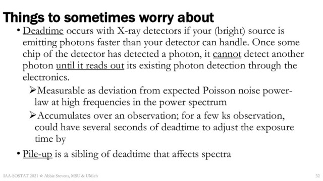 Things to sometimes worry about
• Deadtime occurs with X-ray detectors if your (bright) source is
emitting photons faster than your detector can handle. Once some
chip of the detector has detected a photon, it cannot detect another
photon until it reads out its existing photon detection through the
electronics.
ØMeasurable as deviation from expected Poisson noise power-
law at high frequencies in the power spectrum
ØAccumulates over an observation; for a few ks observation,
could have several seconds of deadtime to adjust the exposure
time by
• Pile-up is a sibling of deadtime that aﬀects spectra
IAA-SOSTAT 2021 ☆ Abbie Stevens, MSU & UMich 32
