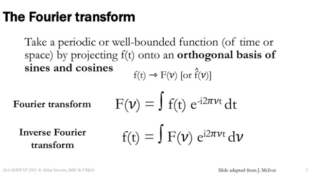 The Fourier transform
Take a periodic or well-bounded function (of time or
space) by projecting f(t) onto an orthogonal basis of
sines and cosines
IAA-SOSTAT 2021 ☆ Abbie Stevens, MSU & UMich 5
F(𝜈) = ∫ f(t) e-i2𝜋𝜈t dt
f(t) ⇾ F(𝜈) [or f(𝜈)]
^
f(t) = ∫ F(𝜈) ei2𝜋𝜈t d𝜈
Fourier transform
Inverse Fourier
transform
Slide adapted from J. McIver
