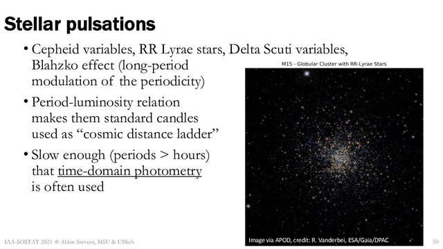 Stellar pulsations
• Cepheid variables, RR Lyrae stars, Delta Scuti variables,
Blahzko effect (long-period
modulation of the periodicity)
• Period-luminosity relation
makes them standard candles
used as “cosmic distance ladder”
• Slow enough (periods > hours)
that time-domain photometry
is often used
IAA-SOSTAT 2021 ☆ Abbie Stevens, MSU & UMich Image via APOD, credit: R. Vanderbei, ESA/Gaia/DPAC 50
