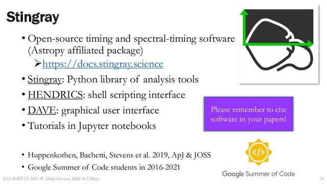 • Open-source timing and spectral-timing software
(Astropy affiliated package)
Øhttps://docs.stingray.science
• Stingray: Python library of analysis tools
• HENDRICS: shell scripting interface
• DAVE: graphical user interface
• Tutorials in Jupyter notebooks
• Huppenkothen, Bachetti, Stevens et al. 2019, ApJ & JOSS
• Google Summer of Code students in 2016-2021
Stingray
Please remember to cite
software in your papers!
IAA-SOSTAT 2021 ☆ Abbie Stevens, MSU & UMich 54
