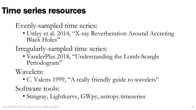 Time series resources
Evenly-sampled time series:
• Uttley et al. 2014, “X-ray Reverberation Around Accreting
Black Holes”
Irregularly-sampled time series:
• VanderPlas 2018, “Understanding the Lomb-Scargle
Periodogram”
Wavelets:
• C. Valens 1999, “A really friendly guide to wavelets”
Software tools:
• Stingray, Lightkurve, GWpy, astropy.timeseries
IAA-SOSTAT 2021 ☆ Abbie Stevens, MSU & UMich 55
