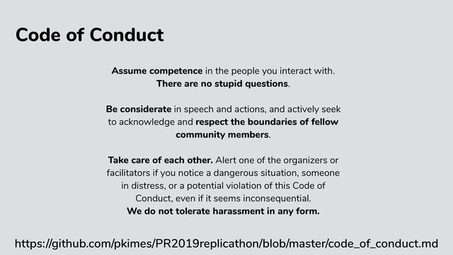 Code of Conduct
https://github.com/pkimes/PR2019replicathon/blob/master/code_of_conduct.md
Assume competence in the people you interact with.
There are no stupid questions.
Be considerate in speech and actions, and actively seek
to acknowledge and respect the boundaries of fellow
community members.
Take care of each other. Alert one of the organizers or
facilitators if you notice a dangerous situation, someone
in distress, or a potential violation of this Code of
Conduct, even if it seems inconsequential.
We do not tolerate harassment in any form.
