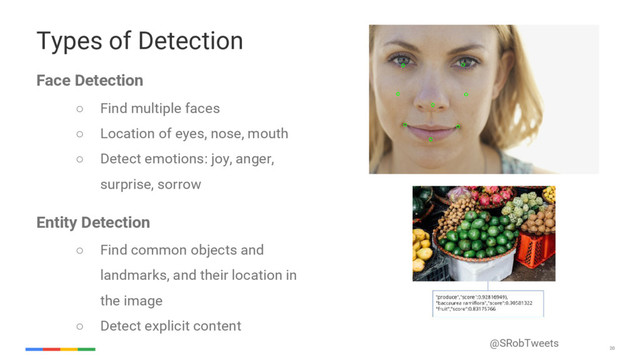 @SRobTweets
20
20
Types of Detection
Face Detection
○ Find multiple faces
○ Location of eyes, nose, mouth
○ Detect emotions: joy, anger,
surprise, sorrow
Entity Detection
○ Find common objects and
landmarks, and their location in
the image
○ Detect explicit content
