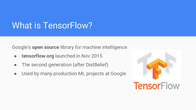 Google's open source library for machine intelligence
● tensorflow.org launched in Nov 2015
● The second generation (after DistBelief)
● Used by many production ML projects at Google
What is TensorFlow?
