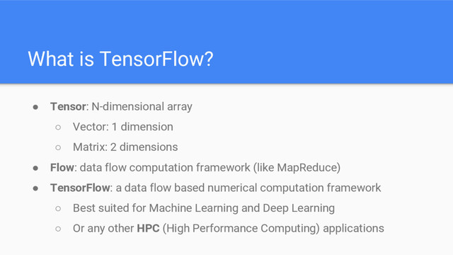 What is TensorFlow?
● Tensor: N-dimensional array
○ Vector: 1 dimension
○ Matrix: 2 dimensions
● Flow: data flow computation framework (like MapReduce)
● TensorFlow: a data flow based numerical computation framework
○ Best suited for Machine Learning and Deep Learning
○ Or any other HPC (High Performance Computing) applications
