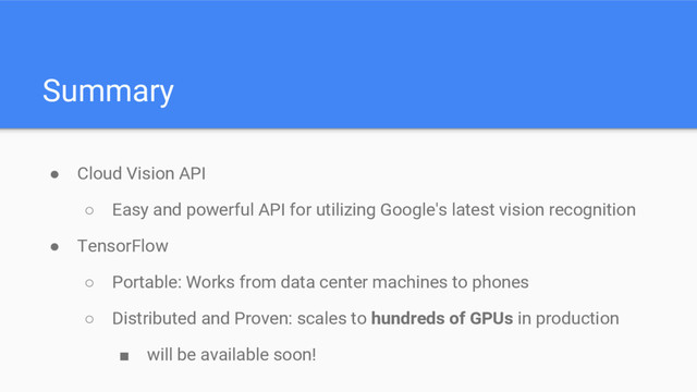 Summary
● Cloud Vision API
○ Easy and powerful API for utilizing Google's latest vision recognition
● TensorFlow
○ Portable: Works from data center machines to phones
○ Distributed and Proven: scales to hundreds of GPUs in production
■ will be available soon!
