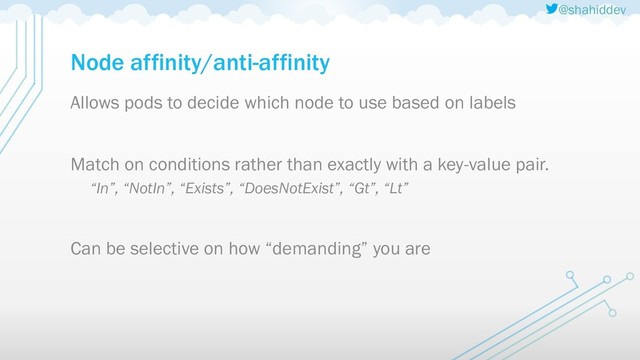 @shahiddev
Node affinity/anti-affinity
Allows pods to decide which node to use based on labels
Match on conditions rather than exactly with a key-value pair.
“In”, “NotIn”, “Exists”, “DoesNotExist”, “Gt”, “Lt”
Can be selective on how “demanding” you are
