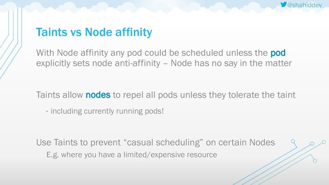 @shahiddev
Taints vs Node affinity
With Node affinity any pod could be scheduled unless the pod
explicitly sets node anti-affinity – Node has no say in the matter
Taints allow nodes to repel all pods unless they tolerate the taint
- including currently running pods!
Use Taints to prevent “casual scheduling” on certain Nodes
E.g. where you have a limited/expensive resource
