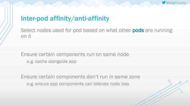 @shahiddev
Inter-pod affinity/anti-affinity
Select nodes used for pod based on what other pods are running
on it
Ensure certain components run on same node
e.g. cache alongside app
Ensure certain components don’t run in same zone
e.g. ensure app components can tolerate node loss
