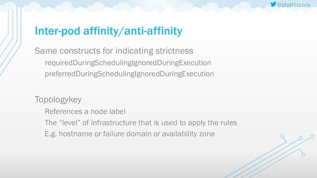@shahiddev
Inter-pod affinity/anti-affinity
Same constructs for indicating strictness
requiredDuringSchedulingIgnoredDuringExecution
preferredDuringSchedulingIgnoredDuringExecution
Topologykey
References a node label
The “level” of infrastructure that is used to apply the rules
E.g. hostname or failure domain or availability zone
