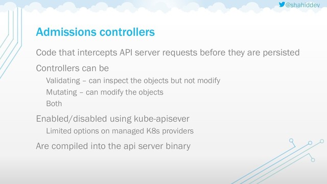 @shahiddev
Admissions controllers
Code that intercepts API server requests before they are persisted
Controllers can be
Validating – can inspect the objects but not modify
Mutating – can modify the objects
Both
Enabled/disabled using kube-apisever
Limited options on managed K8s providers
Are compiled into the api server binary
