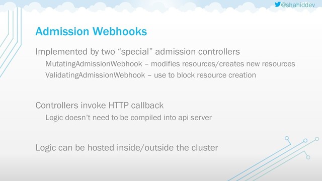 @shahiddev
Admission Webhooks
Implemented by two “special” admission controllers
MutatingAdmissionWebhook – modifies resources/creates new resources
ValidatingAdmissionWebhook – use to block resource creation
Controllers invoke HTTP callback
Logic doesn’t need to be compiled into api server
Logic can be hosted inside/outside the cluster
