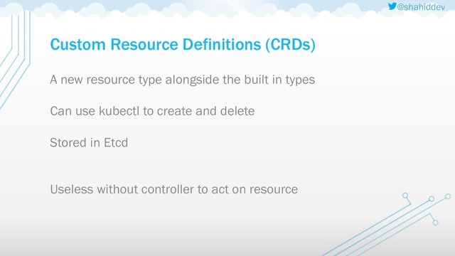 @shahiddev
Custom Resource Definitions (CRDs)
A new resource type alongside the built in types
Can use kubectl to create and delete
Stored in Etcd
Useless without controller to act on resource

