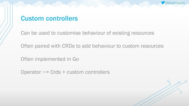 @shahiddev
Custom controllers
Can be used to customise behaviour of existing resources
Often paired with CRDs to add behaviour to custom resources
Often implemented in Go
Operator ~= Crds + custom controllers
