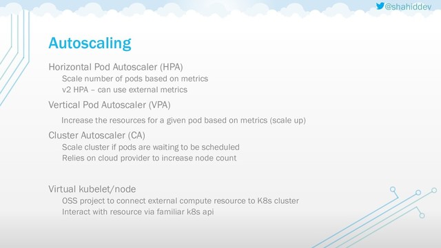 @shahiddev
Autoscaling
Horizontal Pod Autoscaler (HPA)
Scale number of pods based on metrics
v2 HPA – can use external metrics
Vertical Pod Autoscaler (VPA)
Increase the resources for a given pod based on metrics (scale up)
Cluster Autoscaler (CA)
Scale cluster if pods are waiting to be scheduled
Relies on cloud provider to increase node count
Virtual kubelet/node
OSS project to connect external compute resource to K8s cluster
Interact with resource via familiar k8s api
