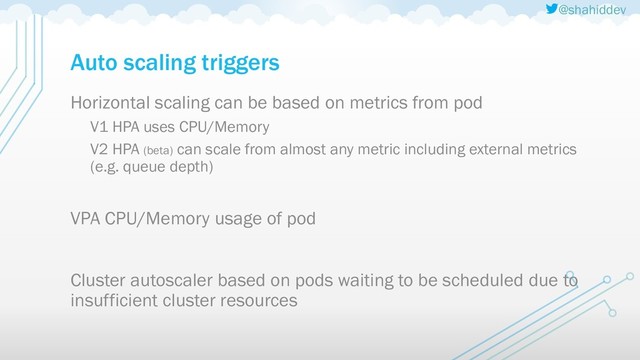 @shahiddev
Auto scaling triggers
Horizontal scaling can be based on metrics from pod
V1 HPA uses CPU/Memory
V2 HPA (beta) can scale from almost any metric including external metrics
(e.g. queue depth)
VPA CPU/Memory usage of pod
Cluster autoscaler based on pods waiting to be scheduled due to
insufficient cluster resources
