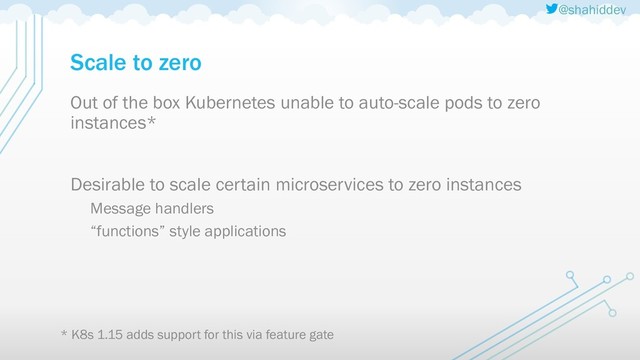 @shahiddev
Scale to zero
Out of the box Kubernetes unable to auto-scale pods to zero
instances*
Desirable to scale certain microservices to zero instances
Message handlers
“functions” style applications
* K8s 1.15 adds support for this via feature gate
