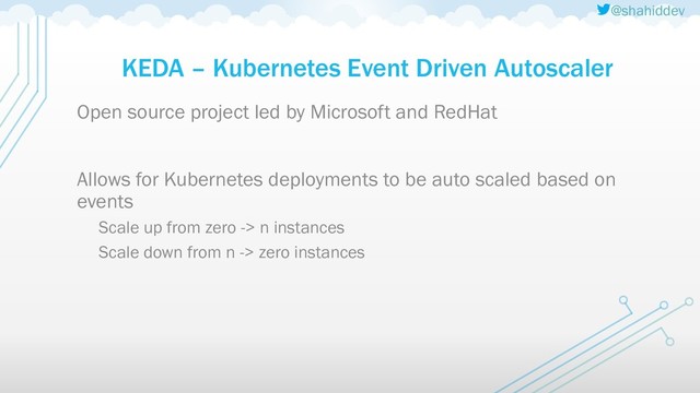 @shahiddev
KEDA – Kubernetes Event Driven Autoscaler
Open source project led by Microsoft and RedHat
Allows for Kubernetes deployments to be auto scaled based on
events
Scale up from zero -> n instances
Scale down from n -> zero instances
