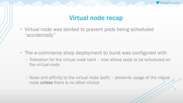 @shahiddev
Virtual node recap
• Virtual node was tainted to prevent pods being scheduled
“accidentally”
• The e-commerce shop deployment to burst was configured with
• Toleration for the virtual node taint – now allows pods to be scheduled on
the virtual node
• Node anti-affinity to the virtual node (soft) – prevents usage of the virtual
node unless there is no other choice
