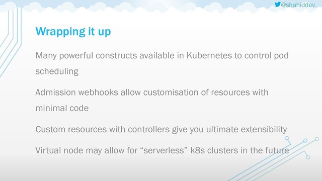 @shahiddev
Wrapping it up
Many powerful constructs available in Kubernetes to control pod
scheduling
Admission webhooks allow customisation of resources with
minimal code
Custom resources with controllers give you ultimate extensibility
Virtual node may allow for “serverless” k8s clusters in the future
