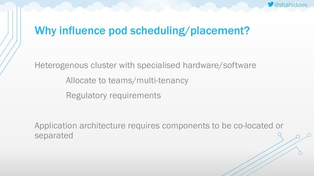 @shahiddev
Why influence pod scheduling/placement?
Heterogenous cluster with specialised hardware/software
Allocate to teams/multi-tenancy
Regulatory requirements
Application architecture requires components to be co-located or
separated
