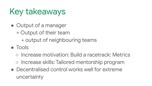 Key takeaways
● Output of a manager
= Output of their team
+ output of neighbouring teams
● Tools
○ Increase motivation: Build a racetrack: Metrics
○ Increase skills: Tailored mentorship program
● Decentralised control works well for extreme
uncertainty
