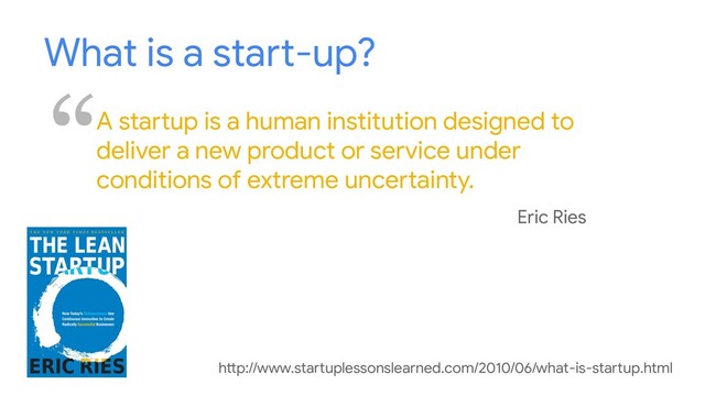 What is a start-up?
“A startup is a human institution designed to
deliver a new product or service under
conditions of extreme uncertainty.
Eric Ries
http://www.startuplessonslearned.com/2010/06/what-is-startup.html
